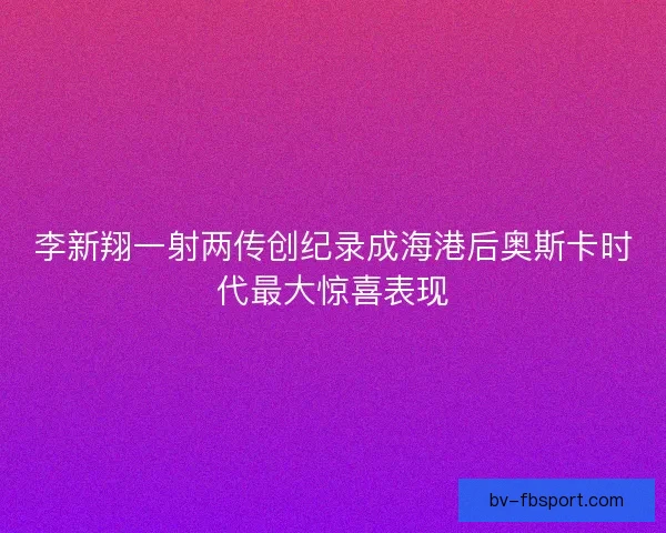 李新翔一射两传创纪录成海港后奥斯卡时代最大惊喜表现