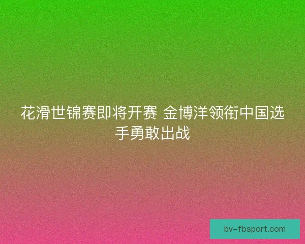 花滑世锦赛即将开赛 金博洋领衔中国选手勇敢出战